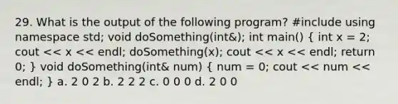 29. What is the output of the following program? #include using namespace std; void doSomething(int&); int main() ( int x = 2; cout << x << endl; doSomething(x); cout << x << endl; return 0; ) void doSomething(int& num) ( num = 0; cout << num << endl; ) a. 2 0 2 b. 2 2 2 c. 0 0 0 d. 2 0 0