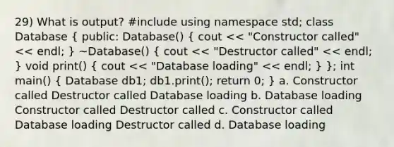 29) What is output? #include using namespace std; class Database ( public: Database() { cout << "Constructor called" << endl; ) ~Database() ( cout << "Destructor called" << endl; ) void print() ( cout << "Database loading" << endl; ) }; int main() ( Database db1; db1.print(); return 0; ) a. Constructor called Destructor called Database loading b. Database loading Constructor called Destructor called c. Constructor called Database loading Destructor called d. Database loading