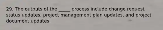 29. The outputs of the _____ process include change request status updates, project management plan updates, and project document updates.