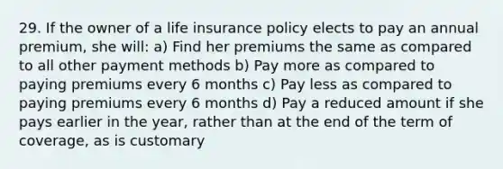 29. If the owner of a life insurance policy elects to pay an annual premium, she will: a) Find her premiums the same as compared to all other payment methods b) Pay more as compared to paying premiums every 6 months c) Pay less as compared to paying premiums every 6 months d) Pay a reduced amount if she pays earlier in the year, rather than at the end of the term of coverage, as is customary