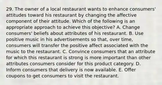 29. The owner of a local restaurant wants to enhance consumers' attitudes toward his restaurant by changing the affective component of their attitude. Which of the following is an appropriate approach to achieve this objective? A. Change consumers' beliefs about attributes of his restaurant. B. Use positive music in his advertisements so that, over time, consumers will transfer the positive affect associated with the music to the restaurant. C. Convince consumers that an attribute for which this restaurant is strong is more important than other attributes consumers consider for this product category. D. Inform consumers that delivery is now available. E. Offer coupons to get consumers to visit the restaurant.