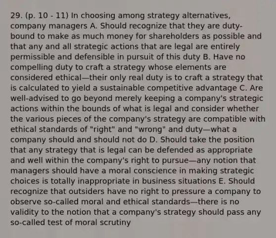 29. (p. 10 - 11) In choosing among strategy alternatives, company managers A. Should recognize that they are duty-bound to make as much money for shareholders as possible and that any and all strategic actions that are legal are entirely permissible and defensible in pursuit of this duty B. Have no compelling duty to craft a strategy whose elements are considered ethical—their only real duty is to craft a strategy that is calculated to yield a sustainable competitive advantage C. Are well-advised to go beyond merely keeping a company's strategic actions within the bounds of what is legal and consider whether the various pieces of the company's strategy are compatible with ethical standards of "right" and "wrong" and duty—what a company should and should not do D. Should take the position that any strategy that is legal can be defended as appropriate and well within the company's right to pursue—any notion that managers should have a moral conscience in making strategic choices is totally inappropriate in business situations E. Should recognize that outsiders have no right to pressure a company to observe so-called moral and ethical standards—there is no validity to the notion that a company's strategy should pass any so-called test of moral scrutiny