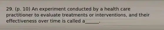 29. (p. 10) An experiment conducted by a health care practitioner to evaluate treatments or interventions, and their effectiveness over time is called a______.