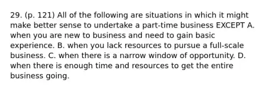 29. (p. 121) All of the following are situations in which it might make better sense to undertake a part-time business EXCEPT A. when you are new to business and need to gain basic experience. B. when you lack resources to pursue a full-scale business. C. when there is a narrow window of opportunity. D. when there is enough time and resources to get the entire business going.