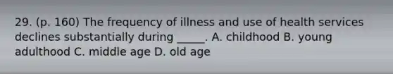 29. (p. 160) The frequency of illness and use of health services declines substantially during _____. A. childhood B. young adulthood C. middle age D. old age