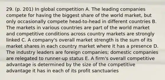 29. (p. 201) In global competition A. The leading companies compete for having the biggest share of the world market, but only occasionally compete head-to-head in different countries B. The markets in various countries are part of the world market and competitive conditions across country markets are strongly linked C. A company's overall market strength is the sum of its market shares in each country market where it has a presence D. The industry leaders are foreign companies; domestic companies are relegated to runner-up status E. A firm's overall competitive advantage is determined by the size of the competitive advantage it has in each of its profit sanctuaries