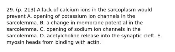 29. (p. 213) A lack of calcium ions in the sarcoplasm would prevent A. opening of potassium ion channels in the sarcolemma. B. a change in membrane potential in the sarcolemma. C. opening of sodium ion channels in the sarcolemma. D. acetylcholine release into the synaptic cleft. E. myosin heads from binding with actin.