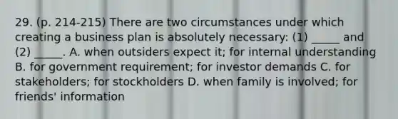 29. (p. 214-215) There are two circumstances under which creating a business plan is absolutely necessary: (1) _____ and (2) _____. A. when outsiders expect it; for internal understanding B. for government requirement; for investor demands C. for stakeholders; for stockholders D. when family is involved; for friends' information