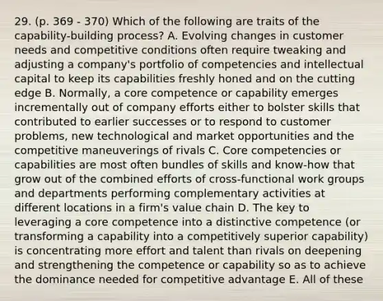 29. (p. 369 - 370) Which of the following are traits of the capability-building process? A. Evolving changes in customer needs and competitive conditions often require tweaking and adjusting a company's portfolio of competencies and intellectual capital to keep its capabilities freshly honed and on the cutting edge B. Normally, a core competence or capability emerges incrementally out of company efforts either to bolster skills that contributed to earlier successes or to respond to customer problems, new technological and market opportunities and the competitive maneuverings of rivals C. Core competencies or capabilities are most often bundles of skills and know-how that grow out of the combined efforts of cross-functional work groups and departments performing complementary activities at different locations in a firm's value chain D. The key to leveraging a core competence into a distinctive competence (or transforming a capability into a competitively superior capability) is concentrating more effort and talent than rivals on deepening and strengthening the competence or capability so as to achieve the dominance needed for competitive advantage E. All of these