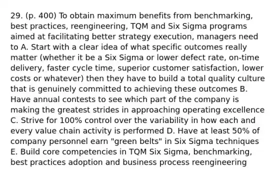 29. (p. 400) To obtain maximum benefits from benchmarking, best practices, reengineering, TQM and Six Sigma programs aimed at facilitating better strategy execution, managers need to A. Start with a clear idea of what specific outcomes really matter (whether it be a Six Sigma or lower defect rate, on-time delivery, faster cycle time, superior customer satisfaction, lower costs or whatever) then they have to build a total quality culture that is genuinely committed to achieving these outcomes B. Have annual contests to see which part of the company is making the greatest strides in approaching operating excellence C. Strive for 100% control over the variability in how each and every value chain activity is performed D. Have at least 50% of company personnel earn "green belts" in Six Sigma techniques E. Build core competencies in TQM Six Sigma, benchmarking, best practices adoption and business process reengineering