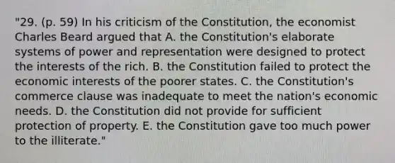 "29. (p. 59) In his criticism of the Constitution, the economist Charles Beard argued that A. the Constitution's elaborate systems of power and representation were designed to protect the interests of the rich. B. the Constitution failed to protect the economic interests of the poorer states. C. the Constitution's commerce clause was inadequate to meet the nation's economic needs. D. the Constitution did not provide for sufficient protection of property. E. the Constitution gave too much power to the illiterate."