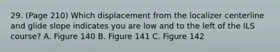 29. (Page 210) Which displacement from the localizer centerline and glide slope indicates you are low and to the left of the ILS course? A. Figure 140 B. Figure 141 C. Figure 142