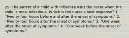 29. The parent of a child with influenza asks the nurse when the child is most infectious. Which is the nurse's best response? 1. "Twenty-four hours before and after the onset of symptoms." 2. "Twenty-four hours after the onset of symptoms." 3. "One week after the onset of symptoms." 4. "One week before the onset of symptoms."