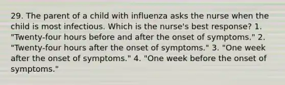 29. The parent of a child with influenza asks the nurse when the child is most infectious. Which is the nurse's best response? 1. "Twenty-four hours before and after the onset of symptoms." 2. "Twenty-four hours after the onset of symptoms." 3. "One week after the onset of symptoms." 4. "One week before the onset of symptoms."