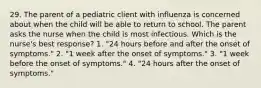 29. The parent of a pediatric client with influenza is concerned about when the child will be able to return to school. The parent asks the nurse when the child is most infectious. Which is the nurse's best response? 1. "24 hours before and after the onset of symptoms." 2. "1 week after the onset of symptoms." 3. "1 week before the onset of symptoms." 4. "24 hours after the onset of symptoms."