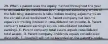 29. When a parent uses the equity method throughout the year to account for its investment in an acquired subsidiary, which of the following statements is false before making adjustments on the consolidated worksheet? A. Parent company net income equals controlling interest in consolidated net income. B. Parent company retained earnings equals consolidated retained earnings. C. Parent company total assets equals consolidated total assets. D. Parent company dividends equals consolidated dividends. E. Goodwill will not be recorded on the parent's books.