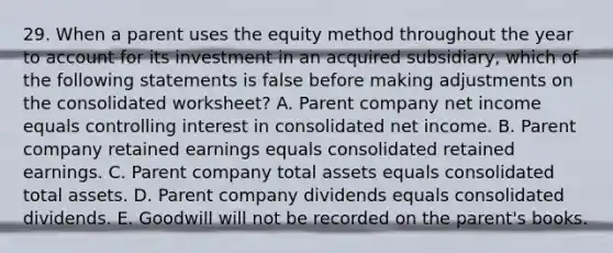 29. When a parent uses the equity method throughout the year to account for its investment in an acquired subsidiary, which of the following statements is false before making adjustments on the consolidated worksheet? A. Parent company net income equals controlling interest in consolidated net income. B. Parent company retained earnings equals consolidated retained earnings. C. Parent company total assets equals consolidated total assets. D. Parent company dividends equals consolidated dividends. E. Goodwill will not be recorded on the parent's books.