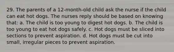 29. The parents of a 12-month-old child ask the nurse if the child can eat hot dogs. The nurses reply should be based on knowing that: a. The child is too young to digest hot dogs. b. The child is too young to eat hot dogs safely. c. Hot dogs must be sliced into sections to prevent aspiration. d. Hot dogs must be cut into small, irregular pieces to prevent aspiration.