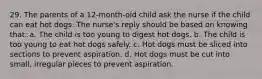 29. The parents of a 12-month-old child ask the nurse if the child can eat hot dogs. The nurse's reply should be based on knowing that: a. The child is too young to digest hot dogs. b. The child is too young to eat hot dogs safely. c. Hot dogs must be sliced into sections to prevent aspiration. d. Hot dogs must be cut into small, irregular pieces to prevent aspiration.