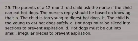 29. The parents of a 12-month-old child ask the nurse if the child can eat hot dogs. The nurse's reply should be based on knowing that: a. The child is too young to digest hot dogs. b. The child is too young to eat hot dogs safely. c. Hot dogs must be sliced into sections to prevent aspiration. d. Hot dogs must be cut into small, irregular pieces to prevent aspiration.