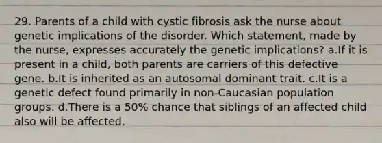 29. Parents of a child with cystic fibrosis ask the nurse about genetic implications of the disorder. Which statement, made by the nurse, expresses accurately the genetic implications? a.If it is present in a child, both parents are carriers of this defective gene. b.It is inherited as an autosomal dominant trait. c.It is a genetic defect found primarily in non-Caucasian population groups. d.There is a 50% chance that siblings of an affected child also will be affected.