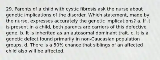 29. Parents of a child with cystic fibrosis ask the nurse about genetic implications of the disorder. Which statement, made by the nurse, expresses accurately the genetic implications? a. If it is present in a child, both parents are carriers of this defective gene. b. It is inherited as an autosomal dominant trait. c. It is a genetic defect found primarily in non-Caucasian population groups. d. There is a 50% chance that siblings of an affected child also will be affected.