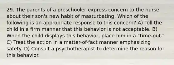 29. The parents of a preschooler express concern to the nurse about their son's new habit of masturbating. Which of the following is an appropriate response to this concern? A) Tell the child in a firm manner that this behavior is not acceptable. B) When the child displays this behavior, place him in a "time-out." C) Treat the action in a matter-of-fact manner emphasizing safety. D) Consult a psychotherapist to determine the reason for this behavior.