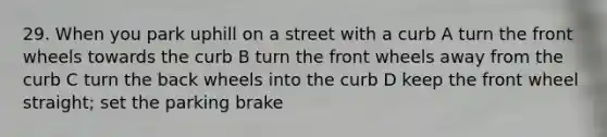 29. When you park uphill on a street with a curb A turn the front wheels towards the curb B turn the front wheels away from the curb C turn the back wheels into the curb D keep the front wheel straight; set the parking brake