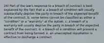 29) Part of the law's response to a breach of contract is best explained by the fact that a. a breach of condition will usually substantially deprive the party in breach of the expected benefit of the contract. b. some terms cannot be classified as either a "condition" or a "warranty" at the outset. c. a breach of a warranty will usually deprive the party in breach of the expected benefit of the contract. d. a breach of a condition will prevent a contract from being formed. e. an unaccepted repudiation is effective to discharge a contract.