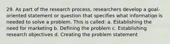 29. As part of the research process, researchers develop a goal-oriented statement or question that specifies what information is needed to solve a problem. This is called: a. Establishing the need for marketing b. Defining the problem c. Establishing research objectives d. Creating the problem statement