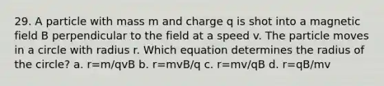 29. A particle with mass m and charge q is shot into a magnetic field B perpendicular to the field at a speed v. The particle moves in a circle with radius r. Which equation determines the radius of the circle? a. r=m/qvB b. r=mvB/q c. r=mv/qB d. r=qB/mv