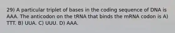 29) A particular triplet of bases in the coding sequence of DNA is AAA. The anticodon on the tRNA that binds the mRNA codon is A) TTT. B) UUA. C) UUU. D) AAA.