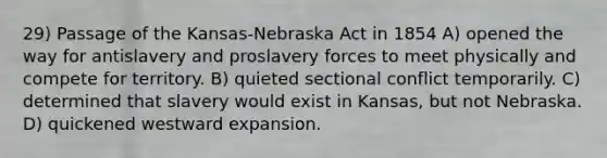 29) Passage of the Kansas-Nebraska Act in 1854 A) opened the way for antislavery and proslavery forces to meet physically and compete for territory. B) quieted sectional conflict temporarily. C) determined that slavery would exist in Kansas, but not Nebraska. D) quickened westward expansion.