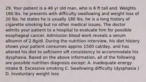 29. Your patient is a 46 yr old man, who is 6 ft tall and. Weights 160 lbs. he presents with difficulty swallowing and weight loss of 20 lbs. he states he is usually 180 lbs. he is a long history of cigarette smoking but no other medical issues. The doctor admits your patient to a hospital to evaluate him for possible esophageal cancer. Admission blood work reveals a serum albumin of 2.8g/dl. During the nutrition interview, his diet history shows your patient consumes approx 1500 cal/day, and has altered his diet to soft/semi sift consistency to accommodate his dysphasia. Based on the above information, all of the following are possible nutrition diagnosis except: A. Inadequate energy intake B. Excessive smoking C. Swallowing difficulty (dysphasia ) D. Involuntary weight loss