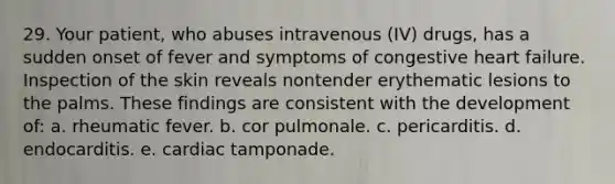 29. Your patient, who abuses intravenous (IV) drugs, has a sudden onset of fever and symptoms of congestive heart failure. Inspection of the skin reveals nontender erythematic lesions to the palms. These findings are consistent with the development of: a. rheumatic fever. b. cor pulmonale. c. pericarditis. d. endocarditis. e. cardiac tamponade.