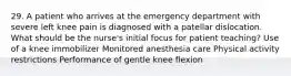 29. A patient who arrives at the emergency department with severe left knee pain is diagnosed with a patellar dislocation. What should be the nurse's initial focus for patient teaching? Use of a knee immobilizer Monitored anesthesia care Physical activity restrictions Performance of gentle knee flexion