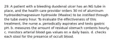 29. A patient with a bleeding duodenal ulcer has an NG tube in place, and the health care provider orders 30 ml of aluminum hydroxide/magnesium hydroxide (Maalox) to be instilled through the tube every hour. To evaluate the effectiveness of this treatment, the nurse a. periodically aspirates and tests gastric pH. b. measures the amount of residual stomach contents hourly. c. monitors arterial blood gas values on a daily basis. d. checks each stool for the presence of occult blood.