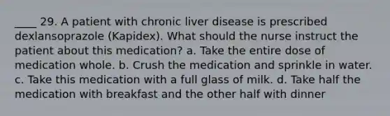 ____ 29. A patient with chronic liver disease is prescribed dexlansoprazole (Kapidex). What should the nurse instruct the patient about this medication? a. Take the entire dose of medication whole. b. Crush the medication and sprinkle in water. c. Take this medication with a full glass of milk. d. Take half the medication with breakfast and the other half with dinner