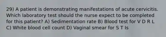 29) A patient is demonstrating manifestations of acute cervicitis. Which laboratory test should the nurse expect to be completed for this patient? A) Sedimentation rate B) Blood test for V D R L C) White blood cell count D) Vaginal smear for S T Is