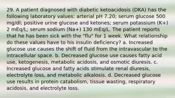 29. A patient diagnosed with diabetic ketoacidosis (DKA) has the following laboratory values: arterial pH 7.20; serum glucose 500 mg/dl; positive urine glucose and ketones; serum potassium (K+) 2 mEq/L; serum sodium (Na+) 130 mEq/L. The patient reports that he has been sick with the "flu" for 1 week. What relationship do these values have to his insulin deficiency? a. Increased glucose use causes the shift of fluid from the intravascular to the intracellular space. b. Decreased glucose use causes fatty acid use, ketogenesis, metabolic acidosis, and osmotic diuresis. c. Increased glucose and fatty acids stimulate renal diuresis, electrolyte loss, and metabolic alkalosis. d. Decreased glucose use results in protein catabolism, tissue wasting, respiratory acidosis, and electrolyte loss.