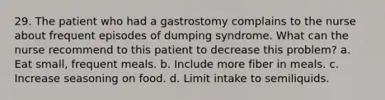 29. The patient who had a gastrostomy complains to the nurse about frequent episodes of dumping syndrome. What can the nurse recommend to this patient to decrease this problem? a. Eat small, frequent meals. b. Include more fiber in meals. c. Increase seasoning on food. d. Limit intake to semiliquids.