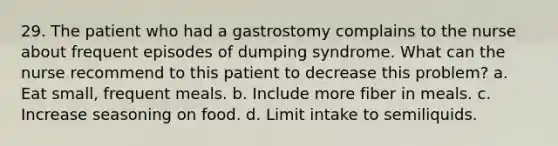 29. The patient who had a gastrostomy complains to the nurse about frequent episodes of dumping syndrome. What can the nurse recommend to this patient to decrease this problem? a. Eat small, frequent meals. b. Include more fiber in meals. с. Increase seasoning on food. d. Limit intake to semiliquids.