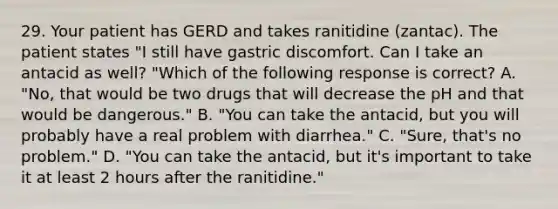 29. Your patient has GERD and takes ranitidine (zantac). The patient states "I still have gastric discomfort. Can I take an antacid as well? "Which of the following response is correct? A. "No, that would be two drugs that will decrease the pH and that would be dangerous." B. "You can take the antacid, but you will probably have a real problem with diarrhea." C. "Sure, that's no problem." D. "You can take the antacid, but it's important to take it at least 2 hours after the ranitidine."