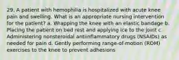 29. A patient with hemophilia is hospitalized with acute knee pain and swelling. What is an appropriate nursing intervention for the patient? a. Wrapping the knee with an elastic bandage b. Placing the patient on bed rest and applying ice to the joint c. Administering nonsteroidal antiinflammatory drugs (NSAIDs) as needed for pain d. Gently performing range-of-motion (ROM) exercises to the knee to prevent adhesions