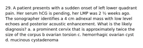 29. A patient presents with a sudden onset of left lower quadrant pain. Her serum hCG is pending, her LMP was 2 ½ weeks ago. The sonographer identifies a 4 cm adnexal mass with low level echoes and posterior acoustic enhancement. What is the likely diagnosis? a. a prominent cervix that is approximately twice the size of the corpus b ovarian torsion c. hemorrhagic ovarian cyst d. mucinous cystadenoma