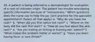 29. A patient is being referred to a dermatologist for evaluation of a rash of unknown origin. The patient has trouble articulating specific information because of "nervousness." Which questions does the nurse use to help the pa- tient practice for the specialist appointment? (Select all that apply.) a. "Why do you have the rash?" b. "When did you first notice the rash?" c. "Where on the body did the rash first start?" d. "How do you feel about the skin rash?" e. "Are you having an itching or burning sen- sation?" f. "What makes the problem better or worse?" g. "Have you been having fever or sore throat?"