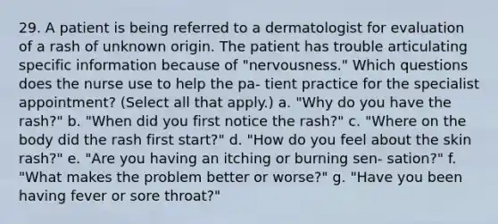 29. A patient is being referred to a dermatologist for evaluation of a rash of unknown origin. The patient has trouble articulating specific information because of "nervousness." Which questions does the nurse use to help the pa- tient practice for the specialist appointment? (Select all that apply.) a. "Why do you have the rash?" b. "When did you first notice the rash?" c. "Where on the body did the rash first start?" d. "How do you feel about the skin rash?" e. "Are you having an itching or burning sen- sation?" f. "What makes the problem better or worse?" g. "Have you been having fever or sore throat?"