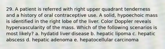 29. A patient is referred with right upper quadrant tenderness and a history of oral contraceptive use. A solid, hypoechoic mass is identified in the right lobe of the liver. Color Doppler reveals hypervascularity of the mass. Which of the following scenarios is most likely? a. hydatid liver disease b. hepatic lipoma c. hepatic abscess d. hepatic adenoma e. hepatocellular carcinoma