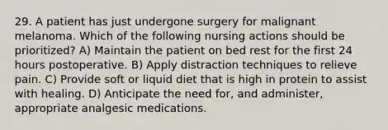 29. A patient has just undergone surgery for malignant melanoma. Which of the following nursing actions should be prioritized? A) Maintain the patient on bed rest for the first 24 hours postoperative. B) Apply distraction techniques to relieve pain. C) Provide soft or liquid diet that is high in protein to assist with healing. D) Anticipate the need for, and administer, appropriate analgesic medications.