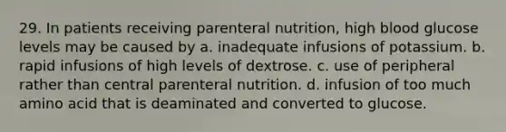 29. In patients receiving parenteral nutrition, high blood glucose levels may be caused by a. inadequate infusions of potassium. b. rapid infusions of high levels of dextrose. c. use of peripheral rather than central parenteral nutrition. d. infusion of too much amino acid that is deaminated and converted to glucose.